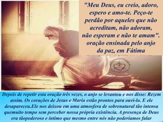 Depois de repetir esta oração três vezes, o anjo se levantou e nos disse: Rezem
assim. Os corações de Jesus e Maria estão prontos para ouvi-lo. E ele
desapareceu.Ele nos deixou em uma atmosfera de sobrenatural tão intensa
quemuito tempo sem perceber nossa própria existência. A presença de Deus
era tãopoderoso e íntimo que mesmo entre nós não poderíamos falar
"Meu Deus, eu creio, adoro,
espero e amo-te. Peço-te
perdão por aqueles que não
acreditam, não adoram,
não esperam e não te amam".
oração ensinada pelo anjo
da paz, em Fátima
 