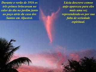Durante o verão de 1916 os
três primos brincavam no
calor do dia no jardim junto
ao poço atrás da casa dos
Santos em Aljustrel.
Lúcia descreve comoo
anjo apareceu para eles
mais uma vez
repreendendo-os por sua
falta de seriedade
espiritual.
 
