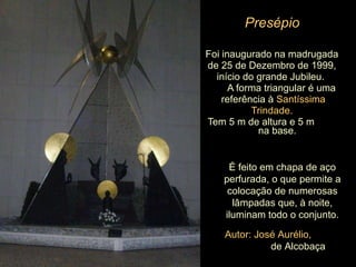 Presépio Foi inaugurado na madrugada de 25 de Dezembro de 1999,  início do grande Jubileu.  A forma triangular é uma referência à  Santíssima  Trindade.   Tem 5 m de altura e 5 m  na base.  É feito em chapa de aço perfurada, o que permite a colocação de numerosas lâmpadas que, à noite, iluminam todo o conjunto. Autor: José Aurélio,  de Alcobaça 