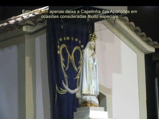 Esta  Imagem  apenas deixa a Capelinha das Aparições em  ocasiões consideradas muito especiais. 