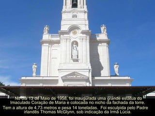 No dia 13 de Maio de 1958, foi inaugurada uma grande estátua do Imaculado Coração de Maria e colocada no nicho da fachada da torre.  Tem a altura de 4,73 metros e pesa 14 toneladas.  Foi esculpida pelo Padre irlandês Thomas McGlynn, sob indicação da Irmã Lúcia.  