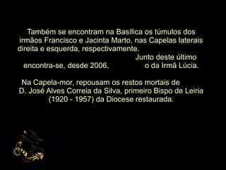 Também se encontram na Basílica os túmulos dos irmãos Francisco e Jacinta Marto, nas Capelas laterais direita e esquerda, respectivamente.  Junto deste último encontra-se, desde 2006,  o da Irmã Lúcia. Na Capela-mor, repousam os restos mortais de  D. José Alves Correia da Silva, primeiro Bispo de Leiria (1920 - 1957) da Diocese restaurada. 