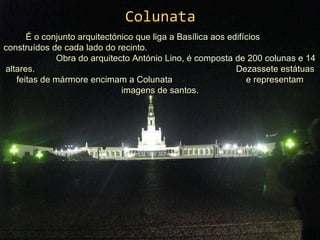 Colunata É o conjunto arquitectónico que liga a Basílica aos edifícios  construídos de cada lado do recinto.  Obra do arquitecto António Lino, é composta de 200 colunas e 14 altares.  Dezassete estátuas feitas de mármore encimam a Colunata  e representam imagens de santos. 