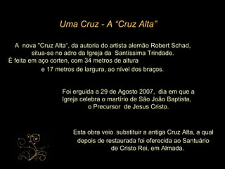 A  nova "Cruz Alta“, da autoria do artista alemão Robert Schad, situa-se no adro da Igreja da  Santíssima Trindade. É feita em aço corten, com 34 metros de altura  e 17 metros de largura, ao nível dos braços.   Foi erguida a 29 de Agosto 2007,  dia em que a Igreja celebra o martírio de São João Baptista,  o Precursor  de Jesus Cristo. Uma Cruz - A “Cruz Alta” Esta obra veio   substituir a antiga Cruz Alta, a qual depois de restaurada foi oferecida ao Santuário de Cristo Rei, em Almada.   