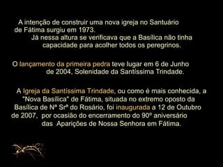 A intenção de construir uma nova igreja no Santuário  de Fátima surgiu em 1973.  Já nessa altura se verificava que a Basílica não tinha capacidade para acolher todos os peregrinos. O  lançamento da primeira pedra  teve lugar em 6 de Junho  de 2004, Solenidade da Santíssima Trindade.  A  Igreja da Santíssima Trindade , ou como é mais conhecida, a "Nova Basílica" de Fátima,   situada no extremo oposto da  Basílica de Nª Srª do Rosário, foi  inaugurada  a 12 de Outubro  de 2007,  por ocasião do encerramento do 90º aniversário  das  Aparições de Nossa Senhora em Fátima. 