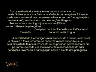 Com a melhoria dos meios e vias de   transporte a tornar  mais fácil os acessos a Fátima, a afluência de peregrinos foi sendo cada vez mais assídua e numerosa, não apenas nas “peregrinações aniversárias”, mas também nas celebrações litúrgicas.  Aos sábados e domingos juntam-se em Fátima  vários milhares de peregrinos.  O espaço para acolher estas multidões foi-se tornando  cada vez mais exíguo.    A sensibilidade às condições atmosféricas do exterior - com o sol, a chuva e o frio a tornarem-se cada vez menos suportáveis - e  pela dificuldade também crescente de as pessoas permanecerem em pé, tornou-se cada vez mais evidente a necessidade de criar condições favoráveis à participação activa e atenta dos peregrinos.  