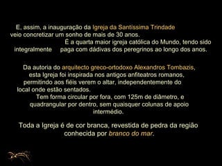 E, assim, a inauguração da  Igreja da Santíssima Trindade  veio concretizar um sonho de mais de 30 anos.  É a quarta maior igreja católica do Mundo, tendo sido integralmente  paga com dádivas dos peregrinos ao longo dos anos. Toda a Igreja é de cor branca, revestida de pedra da região  conhecida por  branco do mar . Da autoria do  arquitecto greco-ortodoxo   Alexandros Tombazis , esta Igreja foi inspirada nos antigos anfiteatros romanos,  permitindo aos fiéis verem o altar, independentemente do  local onde estão sentados.  Tem forma circular por fora, com 125m de diâmetro, e quadrangular por dentro, sem quaisquer colunas de apoio intermédio.  