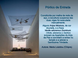 Pórtico de Entrada Constituída por malha de rede de aço, a escultura suspensa das duas vigas foi executada manualmente. Alguns  Anjos Músicos,  de cor dourada, e a frase  Venite adoremus Dominum   ( Vinde, adoremos o Senhor )  evocam as Aparições do Anjo da Paz e convidam a entrar no templo e a adorar a Santíssima Trindade.   Autora:   Maria Loizidou (Chipre) 