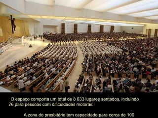 O espaço comporta um total de 8 633 lugares sentados, incluindo  76 para pessoas com dificuldades motoras.  A zona do presbitério tem capacidade para cerca de 100 concelebrantes. 