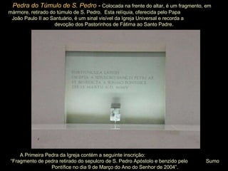 A Primeira Pedra da Igreja contém a seguinte inscrição:  “Fragmento de pedra retirado do sepulcro de S. Pedro Apóstolo e benzido pelo  Sumo Pontífice no dia 9 de Março do Ano do Senhor de 2004”. Pedra do Túmulo de S. Pedro  -  Colocada na frente do altar, é um fragmento, em  mármore, retirado do túmulo de S. Pedro.  Esta relíquia, oferecida pelo Papa  João Paulo II ao Santuário, é um sinal visível da Igreja Universal e recorda a  devoção dos Pastorinhos de Fátima ao Santo Padre. 