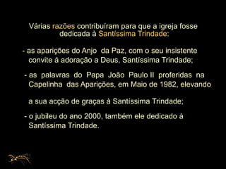 Várias  razões  contribuíram para que a igreja fosse dedicada à  Santíssima Trindade :  - as aparições do Anjo  da Paz, com o seu insistente  convite á adoração a Deus, Santíssima Trindade; - as  palavras  do  Papa  João  Paulo II  proferidas  na  Capelinha  das Aparições, em Maio de 1982, elevando  a sua acção de graças à Santíssima Trindade; - o jubileu do ano 2000, também ele dedicado à  Santíssima Trindade. 