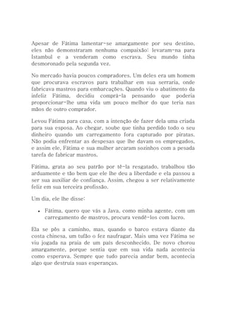 Apesar de Fátima lamentar-se amargamente por seu destino,
eles não demonstraram nenhuma compaixão: levaram-na para
Istambul e a venderam como escrava. Seu mundo tinha
desmoronado pela segunda vez.

No mercado havia poucos compradores. Um deles era um homem
que procurava escravos para trabalhar em sua serraria, onde
fabricava mastros para embarcações. Quando viu o abatimento da
infeliz Fátima, decidiu comprá-la pensando que poderia
proporcionar-lhe uma vida um pouco melhor do que teria nas
mãos de outro comprador.

Levou Fátima para casa, com a intenção de fazer dela uma criada
para sua esposa. Ao chegar, soube que tinha perdido todo o seu
dinheiro quando um carregamento fora capturado por piratas.
Não podia enfrentar as despesas que lhe davam os empregados,
e assim ele, Fátima e sua mulher arcaram sozinhos com a pesada
tarefa de fabricar mastros.

Fátima, grata ao seu patrão por tê-la resgatado, trabalhou tão
arduamente e tão bem que ele lhe deu a liberdade e ela passou a
ser sua auxiliar de confiança. Assim, chegou a ser relativamente
feliz em sua terceira profissão.

Um dia, ele lhe disse:

     Fátima, quero que vás a Java, como minha agente, com um
      carregamento de mastros, procura vendê-los com lucro.

Ela se pôs a caminho, mas, quando o barco estava diante da
costa chinesa, um tufão o fez naufragar. Mais uma vez Fátima se
viu jogada na praia de um país desconhecido. De novo chorou
amargamente, porque sentia que em sua vida nada acontecia
como esperava. Sempre que tudo parecia andar bem, acontecia
algo que destruía suas esperanças.
 