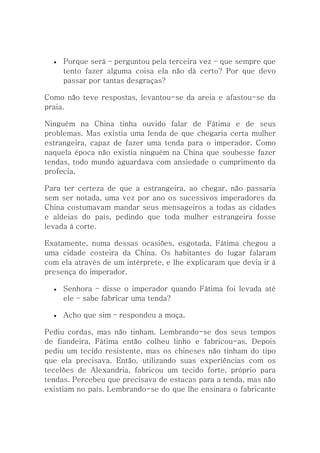    Porque será – perguntou pela terceira vez – que sempre que
      tento fazer alguma coisa ela não dá certo? Por que devo
      passar por tantas desgraças?

Como não teve respostas, levantou-se da areia e afastou-se da
praia.

Ninguém na China tinha ouvido falar de Fátima e de seus
problemas. Mas existia uma lenda de que chegaria certa mulher
estrangeira, capaz de fazer uma tenda para o imperador. Como
naquela época não existia ninguém na China que soubesse fazer
tendas, todo mundo aguardava com ansiedade o cumprimento da
profecia.

Para ter certeza de que a estrangeira, ao chegar, não passaria
sem ser notada, uma vez por ano os sucessivos imperadores da
China costumavam mandar seus mensageiros a todas as cidades
e aldeias do país, pedindo que toda mulher estrangeira fosse
levada à corte.

Exatamente, numa dessas ocasiões, esgotada, Fátima chegou a
uma cidade costeira da China. Os habitantes do lugar falaram
com ela através de um intérprete, e lhe explicaram que devia ir à
presença do imperador.

     Senhora – disse o imperador quando Fátima foi levada até
      ele – sabe fabricar uma tenda?

     Acho que sim – respondeu a moça.

Pediu cordas, mas não tinham. Lembrando-se dos seus tempos
de fiandeira, Fátima então colheu linho e fabricou-as. Depois
pediu um tecido resistente, mas os chineses não tinham do tipo
que ela precisava. Então, utilizando suas experiências com os
tecelões de Alexandria, fabricou um tecido forte, próprio para
tendas. Percebeu que precisava de estacas para a tenda, mas não
existiam no país. Lembrando-se do que lhe ensinara o fabricante
 