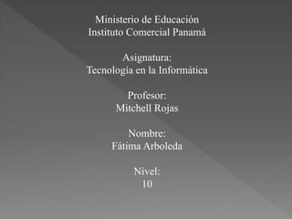 Ministerio de Educación
Instituto Comercial Panamá
Asignatura:
Tecnología en la Informática
Profesor:
Mitchell Rojas
Nombre:
Fátima Arboleda
Nivel:
10
 