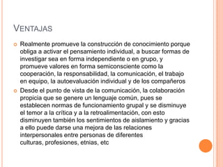 VENTAJAS
   Realmente promueve la construcción de conocimiento porque
    obliga a activar el pensamiento individual, a buscar formas de
    investigar sea en forma independiente o en grupo, y
    promueve valores en forma semiconsciente como la
    cooperación, la responsabilidad, la comunicación, el trabajo
    en equipo, la autoevaluación individual y de los compañeros
   Desde el punto de vista de la comunicación, la colaboración
    propicia que se genere un lenguaje común, pues se
    establecen normas de funcionamiento grupal y se disminuye
    el temor a la crítica y a la retroalimentación, con esto
    disminuyen también los sentimientos de aislamiento y gracias
    a ello puede darse una mejora de las relaciones
    interpersonales entre personas de diferentes
    culturas, profesiones, etnias, etc
 
