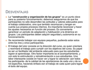 DESVENTAJAS
   La “construcción y organización de los grupos” es un punto clave
    para su posterior funcionamiento: debemos asegurarnos de que los
    participantes no sólo desarrollen las actitudes y valores adecuados para
    el trabajo colaborativo, sino que también reconozcan y tengan en
    cuenta sus propios procesos internos. Es importante reconocer y hacer
    los ajustes necesarios en función del proceso. Es conveniente
    garantizar un periodo de adaptación y habituación a la dinámica en
    grupos. Los participantes deben adquirir seguridad y autonomía en su
    funcionamiento.
   Se recomienda trabajar con equipos pequeños, pudiendo estar estos
    entre los tres y cinco participantes.
   El trabajo del tutor consiste en la dirección del curso, es quien orientara
    y reorintará el trabajo para cumplir con los objetivos del curso. Su papel
    es ser un facilitador del ambiente adecuado para que los estudiantes
    logren el aprendizaje. Otro factor importante es el acompañamiento, y
    con esto la estimulación y retroalimentación a sus estudiantes. Una
    labor interesante cosiste en hacer ver y lograr la valoración -por todos
    los participante- de la calidad de las aportaciones de cada uno y de su
    rol específico, haciendo énfasis esn el trabajo de cada quien para lograr
    el éxito del equipo.
 