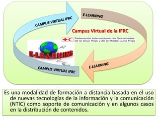 Campus Virtual de la IFRC
Es una modalidad de formación a distancia basada en el uso
de nuevas tecnologías de la información y la comunicación
(NTIC) como soporte de comunicación y en algunos casos
en la distribución de contenidos.
 