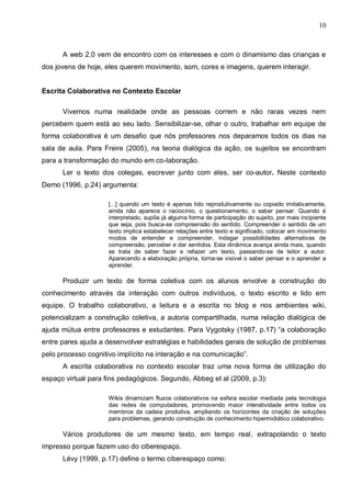 10



      A web 2.0 vem de encontro com os interesses e com o dinamismo das crianças e
dos jovens de hoje, eles querem movimento, som, cores e imagens, querem interagir.


Escrita Colaborativa no Contexto Escolar

      Vivemos numa realidade onde as pessoas correm e não raras vezes nem
percebem quem está ao seu lado. Sensibilizar-se, olhar o outro, trabalhar em equipe de
forma colaborativa é um desafio que nós professores nos deparamos todos os dias na
sala de aula. Para Freire (2005), na teoria dialógica da ação, os sujeitos se encontram
para a transformação do mundo em co-laboração.
      Ler o texto dos colegas, escrever junto com eles, ser co-autor. Neste contexto
Demo (1996, p.24) argumenta:

                     [...] quando um texto é apenas lido reprodutivamente ou copiado imitativamente,
                     ainda não aparece o raciocínio, o questionamento, o saber pensar. Quando é
                     interpretado, supõe já alguma forma de participação do sujeito, por mais incipiente
                     que seja, pois busca-se compreensão do sentido. Compreender o sentido de um
                     texto implica estabelecer relações entre texto e significado, colocar em movimento
                     modos de entender e compreender, indagar possibilidades alternativas de
                     compreensão, perceber e dar sentidos. Esta dinâmica avança ainda mais, quando
                     se trata de saber fazer e refazer um texto, passando-se de leitor a autor.
                     Aparecendo a elaboração própria, torna-se visível o saber pensar e o aprender a
                     aprender.

      Produzir um texto de forma coletiva com os alunos envolve a construção do
conhecimento através da interação com outros indivíduos, o texto escrito e lido em
equipe. O trabalho colaborativo, a leitura e a escrita no blog e nos ambientes wiki,
potencializam a construção coletiva, a autoria compartilhada, numa relação dialógica de
ajuda mútua entre professores e estudantes. Para Vygotsky (1987, p.17) “a colaboração
entre pares ajuda a desenvolver estratégias e habilidades gerais de solução de problemas
pelo processo cognitivo implícito na interação e na comunicação”.
      A escrita colaborativa no contexto escolar traz uma nova forma de utilização do
espaço virtual para fins pedagógicos. Segundo, Abbeg et al (2009, p.3):

                     Wikis dinamizam fluxos colaborativos na esfera escolar mediada pela tecnologia
                     das redes de computadores, promovendo maior interatividade entre todos os
                     membros da cadeia produtiva, ampliando os horizontes da criação de soluções
                     para problemas, gerando construção de conhecimento hipermidiático colaborativo.

      Vários produtores de um mesmo texto, em tempo real, extrapolando o texto
impresso porque fazem uso do ciberespaço.
      Lévy (1999, p.17) define o termo ciberespaço como:
 