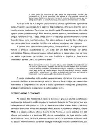 11


                     o novo meio de comunicação que surge da interconexão mundial dos
                     computadores. O termo especifica não apenas a infra-estrutura material da
                     comunicação digital, mas também o universo oceânico de informações que ela
                     abriga assim como os seres humanos que navegam e alimentam esse universo.

      Aulas na Sala de Aula Digital¹ proporcionam a alunos e professores aprenderem
juntos, trocarem experiências, ler e escrever disponibilizando, através da Internet, para o
mundo as suas produções. Escreve-se com sentido social. Escreve-se para ser lido e não
apenas para o professor corrigir. Uma forma de atender as novas demandas do ensino da
Língua Portuguesa hoje. Todos juntos lendo e escrevendo colaborativamente acabam
tecendo idéias, como num tear onde os fios são as palavras e quando lêem o texto uns
dos outros criam laços, conexões de idéias que se ligam, entrelaçam e se costuram.
      A palavra texto vem do latim textu (tecido, entrelaçamento). A origem do termo
remete à principal característica de um texto: ser um todo formado por partes
entrelaçadas. Não nos comunicamos por meio de palavras e frases soltas, mas por meio
de textos organizados, produzidos com uma finalidade e dirigidos a determinado
interlocutor. Barthes (2002, p.71) define o termo:

                     Texto quer dizer tecido; mas enquanto até aqui esse tecido foi sempre tomado por
                     um produto, por um véu acabado, por trás do qual se mantém mais ou menos
                     oculto, o sentido (a verdade), nós acentuamos agora, no tecido, a idéia gerativa de
                     que o texto se faz, se trabalha através de um entrelaçamento perpétuo; perdido
                     neste tecido - nessa textura - o sujeito se desfaz nele, qual uma aranha que se
                     dissolve ela mesma nas secreções construtivas de sua teia.

      A escrita colaborativa pode resultar na aprendizagem interativa e prazerosa, numa
comunhão de idéias e sentimentos aproveitando recursos da tecnologia para desenvolver
habilidades e competências de leitura e escrita aprendendo interagindo, participando,
produzindo em conjunto e respeitando a participação de todos.

TECENDO IDEIAS E CONEXÕES

      As escolas dos Tecedores de Ideias e Conexões, grupo de alunos e professoras
participantes do trabalho, estão situadas no município de Arroio do Tigre, sendo que uma
delas pertence à rede privada e a outra ao sistema estadual de ensino. Ambas possuem a
educação básica nos níveis de Educação Infantil, Ensino Fundamental completo, Ensino
Médio e a escola particular oferece Ensino Médio Normal. A escola estadual tem 900
alunos matriculados e a particular 280 alunos matriculados. As duas escolas estão
localizadas no centro da cidade, mas atendem alunos vindos dos bairros e da zona rural.
As escolas foram escolhidas por serem espaços de atuação da autora deste trabalho, nas
 