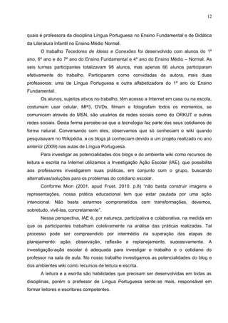 12



quais é professora da disciplina Língua Portuguesa no Ensino Fundamental e de Didática
da Literatura Infantil no Ensino Médio Normal.
      O trabalho Tecedores de Ideias e Conexões foi desenvolvido com alunos do 1º
ano, 6º ano e do 7º ano do Ensino Fundamental e 4º ano do Ensino Médio – Normal. As
seis turmas participantes totalizavam 98 alunos, mas apenas 66 alunos participaram
efetivamente do trabalho. Participaram como convidadas da autora, mais duas
professoras: uma de Língua Portuguesa e outra alfabetizadora do 1º ano do Ensino
Fundamental.
      Os alunos, sujeitos ativos no trabalho, têm acesso a Internet em casa ou na escola,
costumam usar celular, MP3, DVDs, filmam e fotografam todos os momentos, se
comunicam através do MSN, são usuários de redes sociais como do ORKUT e outras
redes sociais. Desta forma percebe-se que a tecnologia faz parte dos seus cotidianos de
forma natural. Conversando com eles, observamos que só conheciam o wiki quando
pesquisavam no Wikipédia, e os blogs já conheciam devido a um projeto realizado no ano
anterior (2009) nas aulas de Língua Portuguesa.
      Para investigar as potencialidades dos blogs e do ambiente wiki como recursos de
leitura e escrita na Internet utilizamos a Investigação Ação Escolar (IAE), que possibilita
aos professores investigarem suas práticas, em conjunto com o grupo, buscando
alternativas/soluções para os problemas do cotidiano escolar.
      Conforme Mion (2001, apud Fruet, 2010, p.8) “não basta construir imagens e
representações, nossa prática educacional tem que estar pautada por uma ação
intencional. Não basta estarmos comprometidos com transformações, devemos,
sobretudo, vivê-las, concretamente”.
      Nessa perspectiva, IAE é, por natureza, participativa e colaborativa, na medida em
que os participantes trabalham coletivamente na análise das práticas realizadas. Tal
processo pode ser compreendido por intermédio da superação das etapas de
planejamento: ação, observação, reflexão e replanejamento, sucessivamente. A
investigação-ação escolar é adequada para investigar o trabalho e o cotidiano do
professor na sala de aula. No nosso trabalho investigamos as potencialidades do blog e
dos ambientes wiki como recursos de leitura e escrita.
      A leitura e a escrita são habilidades que precisam ser desenvolvidas em todas as
disciplinas, porém o professor de Língua Portuguesa sente-se mais, responsável em
formar leitores e escritores competentes.
 