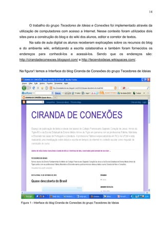 14



       O trabalho do grupo Tecedores de Ideias e Conexões foi implementado através da
utilização de computadores com acesso a Internet. Nesse contexto foram utilizados dois
sites para a construção do blog e do wiki dos alunos, editor e corretor de textos.
       Na sala de aula digital os alunos receberam explicações sobre os recursos do blog
e do ambiente wiki, enfatizando a escrita colaborativa e também foram fornecidos os
endereços     para     conhecê-los      e   acessá-los.     Sendo      que       os   endereços   são:
http://cirandadeconexoes.blogspot.com/ e http://tecendoideias.wikispaces.com/.


Na figura1 temos a Interface do blog Ciranda de Conexões do grupo Tecedores de Ideias




 Figura 1 - Interface do blog Ciranda de Conexões do grupo Tecedores de Ideias
 