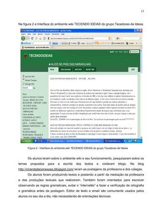 15



Na figura 2 a Interface do ambiente wiki TECENDO IDEIAS do grupo Tecedores de Ideias




        Figura 2 - Interface do ambiente wiki TECENDO IDEIAS do grupo Tecedores de Ideias


        Os alunos leram sobre o ambiente wiki e seu funcionamento, pesquisaram sobre os
temas     propostos     para    a   escrita    dos    textos   e    visitaram    blogs.     No   blog
http://cirandadeconexoes.blogspot.com/ leram as postagens da professora e dos colegas.
        Os alunos foram produzindo textos e postando a partir da mediação da professora
e das produções textuais que realizaram. Também foram orientados para escrever
observando as regras gramaticais, evitar o “internetês” e fazer a verificação de ortografia
e gramática antes da postagem. Editor de texto e email são comumente usados pelos
alunos no seu dia a dia, não necessitando de orientações técnicas.
 