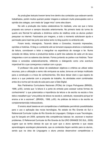 16



      As produções textuais tiveram tema livre dentro dos conteúdos que estavam sendo
trabalhados, porém muitos queriam postar imagens e estavam muito preocupados com a
opinião dos colegas, com medo de “pagar mico” como eles dizem.
      No wiki a produção dos textos colaborativos foi mediada, uma vez que o tema
proposto era comum e sempre discutido anteriormente. No primeiro texto da turma do
quarto ano Normal foi aplicada a dinâmica colcha de retalhos onde os alunos podiam
pesquisar na internet. Fascinados por imagens, a todo o momento solicitavam ajuda e
permissão para inseri-las junto aos textos tanto no blog quanto no ambiente wiki.
      Foram lendo, interagindo, Tecendo Ideias e Conexões, trocando impressões,
opiniões e histórias. O blog e o ambiente wiki se tornaram espaços atrativos e mediadores
de leitura, convidavam o leitor a mergulhar na experiência de navegar e ler. Numa
conexão de idéias, lemos e produzimos textos a partir dos saberes de cada um de seus
integrantes e com os saberes dos demais. Fomos juntando as partes e as histórias. Tecer
ideias e conexões colaborativamente, refletindo e dialogando como uma aventura
imperdível foi o que começamos a realizar com o grupo.
      O professor não pode deixar de estabelecer objetivos e critérios ao utilizar estes
recursos, pois a utilização a esmo não enriquece as aulas, torna-se um tempo inutilizado
para a construção e a troca de conhecimentos. Ele deve deixar claro o que espera do
aluno e o que pretende com a proposta de trabalho. As atividades eram combinadas
antes de a turma sair da sala de aula para usar a Sala Digital.
      Nos Parâmetros Curriculares Nacionais (PCNs) de Língua Portuguesa (BRASIL,
1998, p.65), consta que “a leitura é a porta de entrada para acessar outras formas de
conhecimento” o que potencializa a importância da leitura e da escrita na escola e fora
dela e ressaltam que “uma prática de leitura na escola é, sobretudo, necessária porque ler
ensina a ler a escrever”, (BRASIL, 1998, p.65). As práticas da leitura e da escrita se
complementam/são indissociáveis.
      O ensino atual baseia-se em competências e habilidades permitindo possibilidades
para o uso e aplicação das novas tecnologias, No estado do Rio Grande do Sul o
Referencial Curricular Lições do Rio Grande de Linguagem, Códigos e suas Tecnologias,
que foi lançado em 2009, apresenta três competências básicas: ler, escrever e resolver
problemas. O Referencial Curricular do Rio Grande do Sul (RIO GRANDE DO SUL, 2009)
sugere que se tenha clareza do que se quer que o aluno aprenda e que essas
aprendizagens aconteçam plenamente, que os conteúdos façam sentido para os alunos,
sendo que na área de Linguagens o aluno precisa desenvolver competências e
 