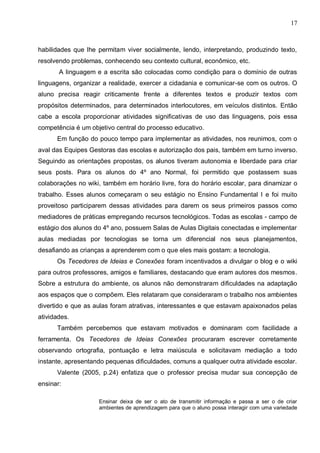 17



habilidades que lhe permitam viver socialmente, lendo, interpretando, produzindo texto,
resolvendo problemas, conhecendo seu contexto cultural, econômico, etc.
       A linguagem e a escrita são colocadas como condição para o domínio de outras
linguagens, organizar a realidade, exercer a cidadania e comunicar-se com os outros. O
aluno precisa reagir criticamente frente a diferentes textos e produzir textos com
propósitos determinados, para determinados interlocutores, em veículos distintos. Então
cabe a escola proporcionar atividades significativas de uso das linguagens, pois essa
competência é um objetivo central do processo educativo.
      Em função do pouco tempo para implementar as atividades, nos reunimos, com o
aval das Equipes Gestoras das escolas e autorização dos pais, também em turno inverso.
Seguindo as orientações propostas, os alunos tiveram autonomia e liberdade para criar
seus posts. Para os alunos do 4º ano Normal, foi permitido que postassem suas
colaborações no wiki, também em horário livre, fora do horário escolar, para dinamizar o
trabalho. Esses alunos começaram o seu estágio no Ensino Fundamental I e foi muito
proveitoso participarem dessas atividades para darem os seus primeiros passos como
mediadores de práticas empregando recursos tecnológicos. Todas as escolas - campo de
estágio dos alunos do 4º ano, possuem Salas de Aulas Digitais conectadas e implementar
aulas mediadas por tecnologias se torna um diferencial nos seus planejamentos,
desafiando as crianças a aprenderem com o que eles mais gostam: a tecnologia.
      Os Tecedores de Ideias e Conexões foram incentivados a divulgar o blog e o wiki
para outros professores, amigos e familiares, destacando que eram autores dos mesmos.
Sobre a estrutura do ambiente, os alunos não demonstraram dificuldades na adaptação
aos espaços que o compõem. Eles relataram que consideraram o trabalho nos ambientes
divertido e que as aulas foram atrativas, interessantes e que estavam apaixonados pelas
atividades.
      Também percebemos que estavam motivados e dominaram com facilidade a
ferramenta. Os Tecedores de Ideias Conexões procuraram escrever corretamente
observando ortografia, pontuação e letra maiúscula e solicitavam mediação a todo
instante, apresentando pequenas dificuldades, comuns a qualquer outra atividade escolar.
      Valente (2005, p.24) enfatiza que o professor precisa mudar sua concepção de
ensinar:

                    Ensinar deixa de ser o ato de transmitir informação e passa a ser o de criar
                    ambientes de aprendizagem para que o aluno possa interagir com uma variedade
 