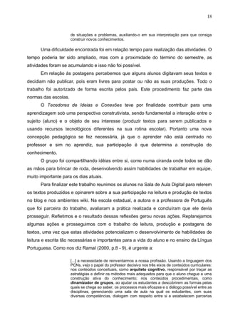 18


                      de situações e problemas, auxiliando-o em sua interpretação para que consiga
                      construir novos conhecimentos.

      Uma dificuldade encontrada foi em relação tempo para realização das atividades. O
tempo poderia ter sido ampliado, mas com a proximidade do término do semestre, as
atividades foram se acumulando e isso não foi possível.
      Em relação às postagens percebemos que alguns alunos digitavam seus textos e
decidiam não publicar, pois eram livres para postar ou não as suas produções. Todo o
trabalho foi autorizado de forma escrita pelos pais. Este procedimento faz parte das
normas das escolas.
      O Tecedores de Ideias e Conexões teve por finalidade contribuir para uma
aprendizagem sob uma perspectiva construtivista, sendo fundamental a interação entre o
sujeito (aluno) e o objeto de seu interesse (produzir textos para serem publicados e
usando recursos tecnológicos diferentes na sua rotina escolar). Portanto uma nova
concepção pedagógica se fez necessária, já que o aprender não está centrado no
professor e sim no aprendiz, sua participação é que determina a construção do
conhecimento.
      O grupo foi compartilhando idéias entre si, como numa ciranda onde todos se dão
as mãos para brincar de roda, desenvolvendo assim habilidades de trabalhar em equipe,
muito importante para os dias atuais.
      Para finalizar este trabalho reunimos os alunos na Sala de Aula Digital para relerem
os textos produzidos e opinarem sobre a sua participação na leitura e produção de textos
no blog e nos ambientes wiki. Na escola estadual, a autora e a professora de Português
que foi parceira do trabalho, avaliaram a prática realizada e concluíram que ele devia
prosseguir. Refletimos e o resultado dessas reflexões gerou novas ações. Replanejamos
algumas ações e prosseguimos com o trabalho de leitura, produção e postagens de
textos, uma vez que estas atividades potencializam o desenvolvimento de habilidades de
leitura e escrita tão necessárias e importantes para a vida do aluno e no ensino da Língua
Portuguesa. Como nos diz Ramal (2000, p.8 - 9), é urgente a:

                      [...] a necessidade de reinventarmos a nossa profissão. Usando a linguagem dos
                      PCNs, vejo o papel do professor decisivo nos três eixos de conteúdos curriculares:
                      nos conteúdos conceituais, como arquiteto cognitivo, responsável por traçar as
                      estratégias e definir os métodos mais adequados para que o aluno chegue a uma
                      construção ativa do conhecimento; nos conteúdos procedimentais, como
                      dinamizador de grupos, ao ajudar os estudantes a descobrirem as formas pelas
                      quais se chega ao saber, os processos mais eficazes e o diálogo possível entre as
                      disciplinas, gerenciando uma sala de aula na qual os estudantes, com suas
                      diversas competências, dialogam com respeito entre si e estabelecem parcerias
 