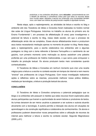 19


                     produtivas; e nos conteúdos atitudinais, como educador, comprometendo-se com
                     o desafio de estimular a consciência crítica para que todos os recursos desse
                     novo mundo sejam utilizados a serviço da construção uma humanidade também
                     nova, com base nos critérios de justiça social e respeito à dignidade humana.

      Nesta etapa, após o replanejamento, as atividades de leitura e escrita no blog e
ambiente wiki dos Tecedores de Idéias e Conexões foram realizadas no horário normal
das aulas de Língua Portuguesa. Incluímos no trabalho os alunos do primeiro ano do
Ensino Fundamental I, em processo de alfabetização (6 anos) para investigarmos o
potencial de leitura e escrita no blog, nessa idade escolar, em que o processo de
alfabetização ainda não se completou. Esses alunos alfabetizandos leram e produziram
seus textos necessitando mediação apenas no momento de postar no blog. Nesta etapa,
após o replanejamento, para a escrita colaborativa nos ambientes wiki e algumas
postagens no blog com o tema referente à Semana Farroupilha e o sentimento de ser
gaúcho, num primeiro momento como motivação os alunos assistiram uma palestra
proferida por uma professora de história tradicionalista, o que serviu para enriquecer o
trabalho de produção textual. Os alunos produzem textos mais consistentes quando
contextualizados.
      O Tecedores de Idéias e Conexões em nenhum momento quis criar uma receita
mágica para a leitura e a escrita no contexto escolar em tempos de internet e nem mesmo
“ensinar” aos professores de Língua Portuguesa. Com nossa investigação realizamos
ações e refletimos sobre as mesmas, procurando melhorar nossa prática didática,
mediada por tecnologias, a leitura e produção textual dos alunos.

CONCLUSÕES

      O Tecedores de Ideias e Conexões comprovou o potencial pedagógico que os
blogs e os ambientes wiki possuem à medida que estes recursos foram explorados pelos
alunos participantes que tiveram a oportunidade de serem leitores e produtores de textos.
As turmas deixaram de ser meros usuários e passaram a ser autores e autoras atuando
ativamente com a tecnologia. A autoria permite a interação dos alunos em situações de
aprendizagem e de construção significativa e colaborativa de conhecimentos. Os alunos e
professores puderam desenvolver novas perspectivas sobre a utilização de recursos da
internet para melhorar a leitura e escrita no contexto escolar. Segundo Magnobosco
(2009, p.61)
 