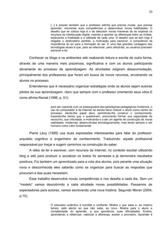 20


                       [...] é preciso também que o professor admita que precisa mudar, que precisa
                       aprender, reinventar suas competências e desenvolver novas habilidades. O
                       desafio que se coloca hoje é o de descobrir novas maneiras de se explorar os
                       recursos da interlocução digital, visando a apontar as diferenças entre as mídias,
                       explicando a finalidade e a utilidade de cada uma. O desafio que se tem hoje é
                       resgatar o destinatário perdido, a motivação para escrever, a consciência da
                       importância do ler para a formação do ser. E uma das grandes vantagens das
                       tecnologias atuais é que, para se relacionar, para utilizá-las, os usuários precisam
                       escrever e ler.

         Conhecer os blogs e os ambientes wiki realizando leitura e escrita de outra forma,
através de uma maneira mais prazerosa, significativa e com os alunos participando
ativamente do processo de aprendizagem. As atividades exigiram desacomodação,
principalmente dos professores que foram em busca de novos recursos, envolvendo os
alunos no processo.
         Entendemos que é necessário organizar estratégias onde os alunos sejam autores
pilotos de sua aprendizagem, claro que sempre com o professor orientando seus vôos.E
como afirma Ramal (1996, p. 51):

                       para ser coerente com os pressupostos dos paradigmas pedagógicos modernos, o
                       uso do computador e da Internet na escola deve colocar o aluno como centro do
                       processo, dando-lhe papel ativo, permitindo-lhe construir o conhecimento,
                       trazendo-lhe textos que o questionem, procurando formar sua capacidade de
                       raciocínio, sua criticidade, e motivando-o a ser um agente de construção de novas
                       realidades: modernas, desenvolvidas tecnologicamente, mas tendo sempre o ser
                       humano como valor fundamental.

         Pierre Lévy (1999) usa duas expressões interessantes para falar do professor:
arquiteto cognitivo e engenheiro do conhecimento. Traduzindo: aquele profissional
responsável por traçar e sugerir caminhos na construção do saber.
         A idéia de ler e escrever, com recursos da Internet, no contexto escolar utilizando
blog e wiki para produzir e socializar os textos foi semeada e já demonstra resultados
positivos. Foi também um aprendizado para a vida dos alunos, pois perante uma situação
nova e desconhecida eles saberão como se organizar para buscar as respostas que
procuram e das quais necesitam.
         Esse trabalho desenvolve novas competências e nos desafia a cada dia. Sem um
“modelo” vamos descobrindo a cada atividade novas possibilidades. Passamos de
expectadores para autores, vamos escrevendo uma nova história. Segundo Moran (2004,
p.10),

                       O educador autêntico é humilde e confiante. Mostra o que sabe e, ao mesmo
                       tempo, está atento ao que não sabe, ao novo. Mostra para o aluno a
                       complexidade do aprender, a sua ignorância, suas dificuldades. Ensina,
                       aprendendo a relativizar, valorizar a diferença, aceitar o provisório. Aprender é
 