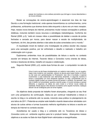 21


                     passar da incerteza a uma certeza provisória que dá lugar a novas descobertas e
                     as novas sínteses.

        Mudar as concepções de ensino-aprendizagem é essencial nos dias de hoje
Devido a uma formação tradicional, onde apenas transmitíamos os conhecimentos, como
professores, achávamos que éramos donos dele enquanto o aluno era um mero receptor.
Hoje, nesses novos tempos de internet, precisamos mudar nossas concepções e práticas
didáticas, incluindo também novos recursos e estratégias metodológicas. Conforme diz
Ramal (2000, p.2), “está em nossas mãos a possibilidade de deletar a escola de portas
fechadas e cercada por muros, para deixar nascer a escola da multiplicidade, do
hipertexto, do link, das janelas abertas e das salas de aulas conectadas com o mundo.”
        A inquietação inicial de realizar uma investigação da prática escolar deu espaço
para uma sensação positiva, por ter enfrentado o desafio e realizado o trabalho em
colaboração com o grupo.
        Exploramos ambientes ricos de possibilidades de leitura e escrita no contexto
escolar em tempos de internet, Tecendo Ideias e Conexões numa ciranda de ideias,
tramas e tessituras de letras, trabalho em equipe e colaboração.
        Segundo Ramal (2000, p.2), existe duas formas de usar o computador na sala de
aula:

                     Uma é como se ela fosse simplesmente um caderno mais prático, ou um quadro-
                     negro mais moderno: por exemplo, colocar os alunos para copiar textos no Word,
                     ou dar aula com apresentações no Powerpoint. Isso não é novidade, é apenas
                     incrementar a aula tradicional com elementos atraentes. A segunda maneira é
                     tornar o computador um novo ambiente cognitivo, ou seja, compreender que no
                     contexto digital mudam as nossas formas de pensar e, portanto, de aprender. Isso
                     não é inédito na humanidade: quando a escrita surgiu, o mundo começou a pensar
                     diferente, a organizar as idéias de outro modo e a formar novas visões da
                     realidade. Nossa época é tão decisiva na história como aquele momento. Cabeças
                     deixam de ser analógicas para se tornar digitais.

        Os objetivos desta proposta de trabalho foram alcançados, chegando ao seu final
com uma perspectiva de continuação. Optou-se por continuar trabalhando a leitura e
escrita no blog e no ambiente wiki na escola, incluindo essa prática no planejamento do
ano letivo de 2011. Pretende-se ampliar este trabalho visando desenvolver atividades com
alunos de outras séries e turmas buscando melhoria significativa na leitura e escrita em
tempos de Internet no contexto escolar.
        Acreditamos ter usado o blog e o ambiente wiki no Tecedores de Ideias e
Conexões como um ambiente cognitivo para ler e produzir textos. Alcançamos nossos
objetivos e as aulas na Sala de Aula Digital foram valorizadas e ressignificadas.
 