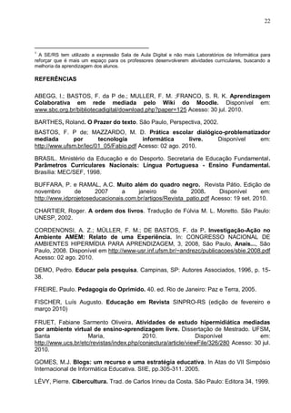 22



___________________________________
1
  A SE/RS tem utilizado a expressão Sala de Aula Digital e não mais Laboratórios de Informática para
reforçar que é mais um espaço para os professores desenvolverem atividades curriculares, buscando a
melhoria da aprendizagem dos alunos.

REFERÊNCIAS

ABEGG, I.; BASTOS, F. da P de.; MULLER, F. M. ;FRANCO, S. R. K. Aprendizagem
Colaborativa em rede mediada pelo Wiki do Moodle. Disponível em:
www.sbc.org.br/bibliotecadigital/download.php?paper=125 Acesso: 30 jul. 2010.

BARTHES, Roland. O Prazer do texto. São Paulo, Perspectiva, 2002.
BASTOS, F. P de; MAZZARDO, M. D. Prática escolar dialógico-problematizador
mediada       por       tecnologia      informática      livre. Disponível em:
http://www.ufsm.br/lec/01_05/Fabio.pdf Acesso: 02 ago. 2010.

BRASIL. Ministério da Educação e do Desporto. Secretaria de Educação Fundamental.
Parâmetros Curriculares Nacionais: Língua Portuguesa - Ensino Fundamental.
Brasília: MEC/SEF, 1998.

BUFFARA, P. e RAMAL, A.C. Muito além do quadro negro. Revista Pátio. Edição de
novembro       de      2007     a     janeiro      de     2008.       Disponível     em:
http://www.idprojetoseducacionais.com.br/artigos/Revista_patio.pdf Acesso: 19 set. 2010.

CHARTIER, Roger. A ordem dos livros. Tradução de Fúlvia M. L. Moretto. São Paulo:
UNESP, 2002.

CORDENONSI, A. Z.; MÜLLER, F. M.; DE BASTOS, F. da P. Investigação-Ação no
Ambiente AMEM: Relato de uma Experiência. In: CONGRESSO NACIONAL DE
AMBIENTES HIPERMÍDIA PARA APRENDIZAGEM, 3, 2008, São Paulo, Anais..., São
Paulo, 2008. Disponível em http://www-usr.inf.ufsm.br/~andrezc/publicacoes/sbie.2008.pdf
Acesso: 02 ago. 2010.

DEMO, Pedro. Educar pela pesquisa. Campinas, SP: Autores Associados, 1996, p. 15-
38.

FREIRE, Paulo. Pedagogia do Oprimido. 40. ed. Rio de Janeiro: Paz e Terra, 2005.

FISCHER, Luís Augusto. Educação em Revista SINPRO-RS (edição de fevereiro e
março 2010)

FRUET, Fabiane Sarmento Oliveira. Atividades de estudo hipermidiática mediadas
por ambiente virtual de ensino-aprendizagem livre. Dissertação de Mestrado. UFSM,
Santa                Maria,               2010.                Disponível              em:
http://www.ucs.br/etc/revistas/index.php/conjectura/article/viewFile/326/280 Acesso: 30 jul.
2010.

GOMES, M.J. Blogs: um recurso e uma estratégia educativa. In Atas do VII Simpósio
Internacional de Informática Educativa. SIIE, pp.305-311. 2005.

LÉVY, Pierre. Cibercultura. Trad. de Carlos Irineu da Costa. São Paulo: Editora 34, 1999.
 