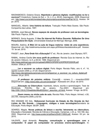 23



MAGNABOSCO, Gislaine Gracia. Hipertexto e gêneros digitais: modificações no ler e
escrever? Conjectura, Caxias do Sul, v. 14, n. 2, p. 49-63, maio/agosto. 2009. Disponível
em: http://www.ucs.br/etc/revistas/index.php/conjectura/article/viewFile/14/13. Acesso: 04
jul. 2010.

MANGUEL, Alberto. Uma história da leitura. Tradução: Pedro Maia Soares. São Paulo:
Companhia das Letras, 1997.

MORAN, José Manuel. Novos espaços de atuação do professor com as tecnologias.
São Paulo: Papirus, 2004.

MORAES, Sonia Augusta. O Uso Da Internet Na Prática Docente: Reflexões De Uma
Pesquisadora Em Ação. Universidade Estadual de Maringá. Maringá, 2006.

MOURA, Adelina. A Web 2.0 na aula de língua materna: relato de uma experiência.
Disponível em http://adelinamouravitae.com.sapo.pt/Wikiescritacolaborativa.pdf. Acesso:
19 de set. 2010.

PIAGET, Jean. Para Onde Vai a Educação? 5ª ed., Rio de Janeiro: José Olympio,1977.

RAMAL, Andrea Cecilia Um novo perfil de professor. Revista Guia da Internet. br, Rio
de Janeiro: Ediouro, no 5, p.50-52, 1996. Disponível em:
http://www.pedroarrupe.com.br/upload/UMNOVOPERFILDOPROFESSOR.pdf
Acesso: 25de jul. 2010

______Ler e escrever na cultura digital. Porto Alegre: Revista Pátio, ano 4, nº. 14,
agosto-outubro 2000, p. 21-24. Disponível em:
http://www.idprojetoseducacionais.com.br/artigos/Ler_e_escrever_na_cultura_digital.pdf
Acesso: 24 jul. 2010.

______O professor do próximo milênio. Conect@ - número 3 - novembro/2000
Disponível em: <http://www.sites.uol.com.br/aramal>. Acessado em: 28 jul. de 2010.

______Educação na Cibercultura: hipertexto, leitura, escrita e aprendizagem. Tese de
Doutorado.      PUC/RJ,      Rio   de     Janeiro.   Fev./2001.     Disponível    em:
http://200.130.6.210/webfolio/Mod83224/e1_assuntos_a3.html. Acesso: 18 ago. de 2010.

______Quem mexeu na minha sala de aula. Revista Pátio. Porto Alegre: Artmed, n.50,
ano XIII, maio/junho 2009, p.52-53.

RIO GRANDE DO SUL. Referencial Curricular do Estado do Rio Grande do Sul:
Lições do Rio Grande - Linguagens, códigos e suas tecnologias/Secretaria da
Educação. Porto Alegre: SE/DP, 2009.

SOARES, Magda. Novas práticas de leitura e escrita: letramento na cibercultura.
Educação e Sociedade: Revista de Ciência e Educação, Campinas, v.23, p. 143-160, dez.
2002. Disponível em: http://www.scielo.br/pdf/es/v23n81/13935.pdf. Acesso: 03 jun. de
2010.

VALENTE, José Armando. Pesquisa, comunicação e aprendizagem com o
computador. O papel do computador no processo ensino-aprendizagem. In:
 