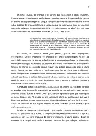 3



      O mundo mudou, as crianças e os jovens que frequentam a escola mudaram,
transformou-se profundamente a relação com o conhecimento e é impossível não pensar
no ensino e na aprendizagem da Língua Portuguesa dentro desse novo cenário. Refletir
sobre práticas de ensino de leitura e escrita na era da informação deve ser exercício
constante, seja esta informação transmitida por meio impresso ou eletrônico, nas mais
diversas mídias como é salientado nos PCNs (BRASIL, 1998, p.23):


                     a importância e o valor dos usos da linguagem são determinados historicamente
                     segundo as demandas sociais de cada momento. Atualmente, exigem-se níveis de
                     leitura e de escrita diferentes dos que satisfaziam as demandas sociais até há
                     bem pouco tempo e tudo indica que essa exigência tende a ser crescente. A
                     necessidade de atender a essa demanda, obriga à revisão substantiva dos
                     métodos de ensino e à constituição de práticas que possibilitem ao aluno ampliar
                     sua competência discursiva na interlocução.

      Na escola, os recursos tecnológicos              podem, quando bem empregados,
desempenhar função importante no processo de ensino-aprendizagem. O uso do
computador conectado na sala de aula dinamiza a atuação do professor na elaboração,
condução e avaliação do processo educacional. Essa nova realidade de ler e escrever em
tempos de Internet no contexto escolar requer uma prática pedagógica onde o aluno
possa desenvolver competências e habilidades que lhe permitam viver socialmente,
lendo, interpretando, produzindo textos, resolvendo problemas, conhecendo seu contexto
cultural, econômico e político. É imprescindível a competência de leitura e escrita como
condição para o domínio de outras linguagens, para organizar a realidade, exercer a
cidadania e comunicar-se com os outros.
      A produção textual feita com lápis, papel, caneta e borracha é a realidade de todas
as escolas, mas será que ler e escrever no contexto escolar teria outro sabor se num
ambiente digital? Buffara e Ramal (2007, p.5), alertam o professor para que acorde para
os novos tempos, pois “é preciso ser um profissional atento ao contexto em que vive e
levar para a sala de aula os recursos que os alunos já conhecem, próprios da cibercultura,
e que, ao contrário do que alguns pensam, se bem utilizados, podem contribuir para
melhorar a educação”.
      Os alunos possuem a cultura digital, o que desafia o professor a trabalhar com o
mundo no qual vivem seus alunos. O computador não pode apenas substituir o lápis e o
caderno e nem ser uma máquina de escrever moderna. O aluno precisa deixar de
escrever para cumprir uma tarefa e escrever para ser lido por colegas, professores,
 
