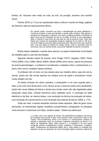 4



família, etc. Escrever sem medo da nota, do erro, da punição, escrever com sentido
social.
          Fischer (2010, p.11) ao ser questionado sobre a leitura e escrita em blogs, páginas
da Internet e sites de relacionamento afirma:

                        Em sentido amplo, concordo que toda a decodificação de sinais alfabéticos e
                        numéricos é leitura, e para isso também a escola pode contribuir. Não apenas o
                        professor de Português e Literatura, mas todo e qualquer professor mostrando ao
                        aluno como se lê e interpreta um site ou um blog, um filme ou uma reportagem.
                        Aliás, a internet é uma prova de que hoje em dia se escreve muito. Creio que,
                        desde que vivemos em sociedades massivas, digamos há uns 200 ou 150 anos,
                        nunca se imaginou que tanta gente escreveria tanto. Não quer dizer que escrevem
                        bem, mas que estão se valendo do código escrito, culto ou semiculto, para se
                        comunicar; isso, em sentido amplo, é prova de vitalidade da escrita e da leitura.

          Diante dessa realidade, a escola deve exercer um papel fundamental na formação
de cidadãos aptos a usar tais tecnologias.
          Segundo estudos atuais de autores como Piaget (1977), Vigotsky (1987), Paulo
Freire (2005), Lévy (1999), Moran (2004), Ramal (2000) entre outros, acerca do processo
de ensino-aprendizagem, o professor é considerado o mediador entre o conhecimento e o
aluno, bem como o avaliador desse processo.
          O professor tem no texto um dos aliados para seu trabalho diário, seja ele oral ou
escrito, porém ele não circula apenas nos antigos livros de papel e precisamos mudar
nossa relação com ele.
          Os textos circulam em vários suportes, o computador é um novo suporte para o
texto e cria uma nova forma para o livro. Nunca se leu e escreveu tanto como atualmente,
porém são novos hábitos de leitura e escrita que muitas vezes não são registrados pelas
pesquisas nessa área. Chartier denomina essa realidade como “a revolução do texto
eletrônico é de fato, ao mesmo tempo, uma revolução da técnica de produção de textos,
uma revolução do suporte escrito e uma revolução das práticas de leitura” (2002, p. 113).
          Cada vez mais, a escola necessita conhecer esses aspectos. Além de gerar novas
demandas, as ferramentas digitais modificam procedimentos consagrados na disciplina
como escrever e reescrever com lápis, caneta e papel. Soares nos alerta que:

                        [...] a tela, como novo espaço de escrita, traz significativas mudanças nas formas
                        de interação entre escritor e leitor, entre escritor e texto, entre leitor e texto e até
                        mesmo, mais amplamente, entre o ser humano e o conhecimento. Embora os
                        estudos e pesquisas sobre os processos cognitivos envolvidos na escrita e na
                        leitura de hipertextos sejam ainda poucos [...] a hipótese é de que essas
                        mudanças tenham consequências sociais, cognitivas e discursivas, e estejam,
                        assim, configurando um letramento digital, isto é, certo estado ou condição que
                        adquirem os que se apropriam da nova tecnologia digital e exercem práticas de
 