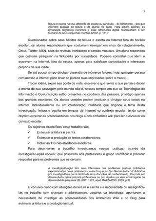 5


                      leitura e escrita na tela, diferente do estado ou condição – do letramento – dos que
                      exercem práticas de leitura e de escrita no papel. Para alguns autores, os
                      processos cognitivos inerentes a esse letramento digital reaproximam o ser
                      humano de seus esquemas mentais (2002, p. 151).

      Questionados sobre seus hábitos de leitura e escrita na Internet fora do horário
escolar, os alunos responderam que costumam navegar em sites de relacionamento,
Orkut, Twitter, MSN, sites de revistas, horóscopo e bandas musicais. Um aluno respondeu
que costuma pesquisar na Wikipédia por curiosidade. Pode-se constatar que lêem e
escrevem na Internet, fora da escola, apenas para satisfazer curiosidades e interesses
próprios da sua idade.
      Se até pouco tempo divulgar dependia de inúmeros fatores, hoje, qualquer pessoa
com acesso à internet pode levar ao público suas impressões sobre o mundo.
      Trocar idéias, expor seu ponto de vista, escrever o que sente o que pensa e deixar
a marca de sua passagem pelo mundo não é, nesses tempos em que as Tecnologias de
Informação e Comunicação estão presentes no cotidiano das pessoas, privilégio apenas
dos grandes escritores. Os alunos também podem produzir e divulgar seus textos na
Internet, individualmente ou em colaboração, realidade que originou o tema desta
investigação: leitura e escrita em tempos de Internet no contexto escolar, tendo como
objetivo explorar as potencialidades dos blogs e dos ambientes wiki para ler e escrever no
contexto escolar.
      Os objetivos específicos deste trabalho são:
            Estimular a leitura e escrita.
            Estimular a produção de textos colaborativos.
            Incluir as TIC nas atividades escolares.
      Para    desenvolver     o   trabalho     investigamos       nossas     práticas,     através    da
investigação-ação escolar, que possibilita aos professores e grupo identificar e procurar
respostas para os problemas que os cercam.

                      A investigação-ação tem seus interesses nos problemas práticos cotidianos
                      experienciados pelos professores, mais do que em "problemas teóricos" definidos
                      por investigadores puros dentro de uma disciplina do conhecimento. Ela pode ser
                      desenvolvida pelos próprios professores ou por alguém por eles encarregado de
                      desenvolvê-la para eles (ELLIOT, 1978, apud MAZZARDO, 2005, p.3).

      O convívio diário com situações de leitura e escrita e a necessidade de ressignificá-
las no trabalho com crianças e adolescentes, usuários da tecnologia, apontaram a
necessidade de investigar as potencialidades dos Ambientes Wiki e do Blog para
estimular a leitura e a produção textual.
 