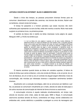 6



LEITURA E ESCRITA NA INTERNET: BLOG E AMBIENTES WIKI


      Desde o início dos tempos, as pessoas procuraram diversas formas para se
comunicar: desenhavam na parede das cavernas, nos troncos das árvores, faziam soar
os tambores, criavam sinais de fumaça...
      O tempo foi passando e o homem percebeu que esses recursos não eram
suficientes para representar os sons da fala, então ele inventou a escrita. Muito mais tarde
surgiram os primeiros livros, os primeiros jornais.
      O sentido da leitura não é restrito às letras impressas numa página de papel,
Manguel (1997, p.19-20) nos lembra que:

                      [...] Ler as letras de uma página é apenas um de seus muitos disfarces. O
                      astrônomo lendo um mapa de estrelas que não existem mais; o arquiteto japonês
                      lendo a terra sobre qual será erguida uma casa, de modo a protegê-la das forças
                      malignas; o zoólogo lendo os rastros de animais na floresta; o jogador lendo os
                      gestos do parceiro antes de jogar a carta vencedora; a dançarina lendo as
                      notações do coreógrafo e o público lendo os movimentos da dançarina no palco; o
                      tecelão lendo o desenho intricado de um tapete sendo tecido; o organista lendo
                      várias linhas musicais simultâneas orquestradas na página; os pais lendo no rosto
                      do bebê os sinais de alegria, medo ou admiração; o adivinho chinês lendo as
                      marcas antigas na carapaça de uma tartaruga; o amante lendo cegamente o corpo
                      amado à noite, sob os lençóis; o psiquiatra ajudando pacientes a ler seus sonhos
                      perturbadores, o pescador havaiano lendo as correntes do oceano ao mergulhar a
                      mão na água; o agricultor lendo o tempo no céu – todos eles compartilham com os
                      leitores a arte de decifrar e traduzir signos. Algumas dessas leituras são coloridas
                      pelo conhecimento de que a coisa lida foi criada para aquele propósito específico
                      por outros seres humanos – a notação musical ou os sinais de trânsito, por
                      exemplo, ou pelos deuses – o casco da tartaruga, o céu à noite. Outras pertencem
                      ao acaso.

      O mesmo acontece quando lemos as letras em variados suportes. A leitura do
nome do ônibus que vamos embarcar, a de uma revista de fofocas, a de um jornal, de um
livro de literatura, de um e-mail ou de um contrato de aluguel exigem diferentes níveis de
concentração, são movidas por interesses diversos e despertam sentimentos também
diversos.
      Atualmente com a evolução tecnológica, além de se comunicar por telefone e por
fax, as pessoas se comunicam virtualmente por e-mails, através de salas de bate-papo e
de outros recursos de comunicação da Internet de forma síncrona ou assíncrona.
      A comunicação síncrona é aquela realizada simultaneamente, em tempo real,
através de recursos como chats, salas de bate papo, MSN e Skype. A comunicação
assíncrona acontece através de fóruns, comentários em blogs, escrita colaborativa em
ambientes wiki, correio eletrônico e possibilita a postagem ou envio de mensagens que
 
