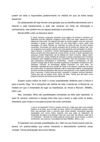 7



podem ser lidas e respondidas posteriormente na medida em que se tenha tempo
disponível.
      Os adolescentes de hoje formam uma geração que se identifica plenamente com a
Internet e está transformando a rede não somente em fonte de informação e
conhecimento, mas também em um espaço destinado à convivência.
      Ramal (2009, p.52), os descreve assim:

                    O aluno começa a pesquisa entrando numa página da internet e encontra um
                    hipertexto que tem palavras, imagens e links. Clica num lugar, depois em outro,
                    depois em mais outro. De repente não está na mesma página, mas em outra que
                    completa e amplia o assunto inicial. Cai num blog sobre o tema, posta uma
                    mensagem, lê várias. Recebe um chamado no canto da tela: há outro usuário
                    conectado. Conversam por escrito enquanto ele lê notícias em tempo real. Com
                    um programa ouve e grava músicas; em outra janela lê uma mensagem no celular.
                    Liga a câmera, o microfone. Trocam informações sobre aquilo que pesquisaram.
                    Novos usuários de outras partes do mundo entram no chat. O aluno reconstrói sua
                    pesquisa, amplia fragmentos, sai do diálogo em dado momento. Alguns saem,
                    outros continuam. Esses milhões de crianças e jovens conectados aos monitores
                    constituem uma inteligência coletiva em movimento. Eles não entendem uma vida
                    sem dispositivos tecnológicos e multimídias - sequer a conheceram. Já não
                    aceitam a antiga sala de aula, as aulas expositivas e atividades monótonas e sem
                    interação. Contudo, as tecnologias digitais trouxeram um novo texto, um
                    hipertexto, resultado de uma reunião de vozes e de olhares, construído na soma
                    de muitas mãos. O individual é limitado: vale a construção coletiva. A participação
                    do leitor torna-se fundamental. Não somos mais passivos, e sim sujeitos ativos de
                    todo o percurso. O leitor torna-se autor, enquanto o receptor torna-se interativo.
                    Textos que não se podem tocar, feitos de bites. Textos que são lidos numa
                    pequena caixinha que levamos por toda parte.

      Surgem outros estilos de texto e novas possibilidades didáticas para a leitura e
para a escrita. Hoje, “ler é mergulhar nas malhas da rede, é perder-se, é libertar-se, na
medida em que a linearidade dá lugar ao hipertextual, ao móvel e flexível”, (RAMAL,
2001, p.6).
      Nós, conexões, filtros são possibilidades concedidas ao leitor pelo hipertexto. O
autor lê, escreve, reescreve e navega entre links que o levam a viajar entre os textos.
Hipertexto, para muitos é uma palavra ainda não muito conhecida,

                    o que é um hipertexto? Como o próprio nome diz, é algo que está numa posição
                    superior à do texto, que vai além do texto. Dentro do hipertexto existem vários
                    links, que permitem tecer o caminho para outras janelas, conectando algumas
                    expressões com novos textos, fazendo com que estes se distanciem da
                    linearidade da página e se pareçam mais com uma rede. Na Internet, cada site é
                    um hipertexto – clicando em certas palavras vamos para novos trechos, e vamos
                    construindo, nós mesmos, uma espécie de texto (RAMAL, 2000, p. 22).

      O hipertexto nos concede possibilidades de ir além do que fomos buscar para ler,
parece um quebra-cabeça que vamos montando e desmontando conforme nossa
vontade. Temos participação ativa como leitores.
 