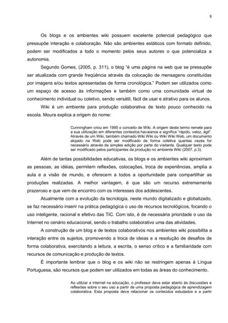 8



      Os blogs e os ambientes wiki possuem excelente potencial pedagógico que
pressupõe interação e colaboração. Não são ambientes estáticos com formato definido,
podem ser modificados a todo o momento pelos seus autores o que potencializa a
autonomia.
      Segundo Gomes, (2005, p. 311), o blog “é uma página na web que se pressupõe
ser atualizada com grande freqüência através da colocação de mensagens constituídas
por imagens e/ou textos apresentadas de forma cronológica.” Podem ser utilizados como
um espaço de acesso às informações e também como uma comunidade virtual de
conhecimento individual ou coletivo, sendo versátil, fácil de usar e atrativo para os alunos.
      Wiki é um ambiente para produção colaborativa de texto pouco conhecido na
escola. Moura explica a origem do nome:

                     Cunningham criou em 1995 o conceito de Wiki. A origem deste termo remete para
                     a sua utilização em diferentes contextos havaianos e significa “rápido, veloz, ágil”.
                     Através de um Wiki, também chamado Wiki Wiki ou Wiki Wiki Web, um documento
                     alojado na Web pode ser modificado de forma coletiva quantas vezes for
                     necessário através da simples edição por parte do visitante. Qualquer texto pode
                     ser modificado pelos participantes da produção no ambiente Wiki (2007, p.3).

      Além de tantas possibilidades educativas, os blogs e os ambientes wiki aproximam
as pessoas, as idéias, permitem reflexões, colocações, troca de experiências, amplia a
aula e a visão de mundo, e oferecem a todos a oportunidade para compartilhar as
produções realizadas. A melhor vantagem, é que são um recurso extremamente
prazeroso e que vem de encontro com os interesses dos adolescentes.
      Atualmente com a evolução da tecnologia, neste mundo digitalizado e globalizado,
se faz necessário inserir na prática pedagógica o uso de recursos tecnológicos, focando o
uso inteligente, racional e efetivo das TIC. Com isto, é de necessária prioridade o uso da
Internet no cenário educacional, sendo o trabalho colaborativo uma das atividades.
      A construção de um blog e de textos colaborativos nos ambientes wiki possibilita a
interação entre os sujeitos, promovendo a troca de ideias e a resolução de desafios de
forma colaborativa, exercitando a leitura, a escrita, o senso crítico e a familiaridade com
recursos de comunicação e produção de textos.
      É importante lembrar que o blog e os wiki não se restringem apenas à Língua
Portuguesa, são recursos que podem ser utilizados em todas as áreas do conhecimento.

                     Ao utilizar a internet na educação, o professor deve estar aberto às discussões e
                     reflexões sobre o seu uso a partir de uma proposta pedagógica de aprendizagem
                     colaborativa. Esta proposta deve relacionar os conteúdos estudados e a partir
 