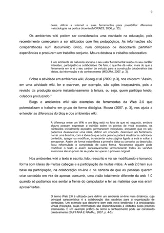 9


                    deles utilizar a internet e suas ferramentas para possibilitar diferentes
                    metodologias na prática docente (MORAES, 2006, p. 30).

      Os ambientes wiki podem ser considerados uma novidade na educação, pois
recentemente começaram a ser utilizados com fins pedagógicos. As informações são
compartilhadas num documento único, num compasso de descoberta partilham
experiências e produzem um trabalho conjunto. Moura destaca o trabalho colaborativo:

                    é um ambiente de natureza social e o seu valor fundamental reside no seu caráter
                    interativo, participativo e colaborativo. De fato, o que lhe dá valor, mais do que a
                    ferramenta em si é o seu caráter de veículo para a construção colaborativa das
                    ideias, da informação e do conhecimento (MOURA, 2007, p. 3).

      Sobre a atividade em ambientes wiki, Abeeg et al (2009, p.3), nos colocam: “Assim,
em uma atividade wiki, ler e escrever, por exemplo, são ações inseparáveis, pois a
revisão da produção ocorre instantaneamente à leitura, ou seja, quem participa lendo,
colabora produzindo.”
      Blogs e ambientes wiki são exemplos de ferramentas da Web 2.0 que
potencializam o trabalho em grupo de forma dialógica. Moura (2007. p. 3), nos ajuda a
entender as diferenças do blog e dos ambientes wiki:

                    A diferença entre um Wiki e um blog está no fato de que no segundo, embora
                    alguns possam expressar a opinião sobre os pontos de vista expostos, os
                    conteúdos inicialmente expostos permanecem intocáveis, enquanto que no wiki
                    podemos desenvolver uma ideia, definir um conceito, descrever um fenômeno,
                    narrar uma história, com a ideia de que outra pessoa poderá atualizar ou adicionar
                    conteúdo, apagar ou modificar, acrescentar outra página ligada a esta e voltar a
                    armazenar. Assim de forma instantânea a primeira ideia ou conceito ou descrição,
                    ficou reformulada e completada de outra forma. Novamente alguém pode
                    modificar o texto e assim sucessivamente, armazenando todas as versões
                    anteriores até ao ponto de se poder recuperar o primeiro original.

      Nos ambientes wiki o texto é escrito, lido, reescrito e vai se modificando e tomando
forma com ideias de muitas cabeças e a participação de muitas mãos. A web 2.0 tem sua
base na participação, na colaboração on-line e na certeza de que as pessoas querem
criar conteúdo em vez de apenas consumir, uma visão totalmente diferente da web 1.0
quando só podíamos nos sentar a frente do computador e ler as matérias que nos eram
apresentadas.

                    O termo Web 2.0 é utilizado para definir um ambiente on-line mais dinâmico, cuja
                    principal característica é a colaboração dos usuários para a organização de
                    conteúdos. Um exemplo que descreve bem esta nova tendência é a enciclopédia
                    virtual Wikipedia, cujas informações são disponibilizadas e editadas pelos próprios
                    internautas. É um exemplo prático de como o conhecimento pode ser construído
                    coletivamente (BUFFARA E RAMAL, 2007, p. 4-5).
 