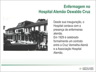Enfermagem no
Hospital Alemão Oswaldo Cruz

        Desde sua inauguração, o
        Hospital contava com a
        presença de enfermeiras
        alemãs.
        Em 1929 é celebrado
        formalmente um contrato
        entre a Cruz Vermelha Alemã
        e a Associação Hospital
        Alemão.
 