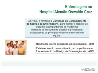 Enfermagem no
           Hospital Alemão Oswaldo Cruz
 Em 1996, é formada a Comissão de Gerenciamento
do Serviço de Enfermagem, para manter a filosofia de
         trabalho, acompanhando as mudanças
    inerentes ao crescimento pessoal e profissional,
   assegurando os princípios éticos e a harmonia da
                        equipe.


        Regimento Interno do Serviço de Enfermagem - 2001
        Estabelecimento da constituição, a competência e o
        funcionamento do Serviço de Enfermagem do HAOC
 