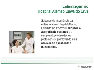 Enfermagem no
Hospital Alemão Oswaldo Cruz

 Sabendo da importância da
 enfermagem,o Hospital Alemão
 Oswaldo Cruz sempre priorizou o
 aprendizado contínuo e o
 compromisso ético destes
 profissionais, promovendo uma
 assistência qualificada e
 humanizada.
 