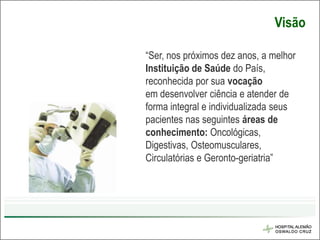 Visão

“Ser, nos próximos dez anos, a melhor
Instituição de Saúde do País,
reconhecida por sua vocação
em desenvolver ciência e atender de
forma integral e individualizada seus
pacientes nas seguintes áreas de
conhecimento: Oncológicas,
Digestivas, Osteomusculares,
Circulatórias e Geronto-geriatria”
 