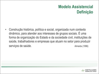 Modelo Assistencial
                                                    Definição


• Construção histórica, política e social, organizada num contexto
  dinâmico, para atender aos interesses de grupos sociais. É uma
  forma de organização do Estado e da sociedade civil, instituições de
  saúde, trabalhadores e empresas que atuam no setor para produzir
  serviços de saúde.                                     Almeida (1996)
 