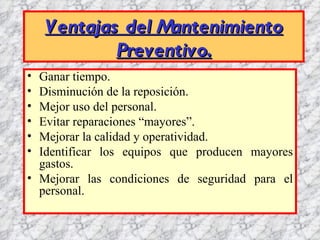 Ventajas del Mantenimiento
            Preventivo.
• Ganar tiempo.
• Disminución de la reposición.
• Mejor uso del personal.
• Evitar reparaciones “mayores”.
• Mejorar la calidad y operatividad.
• Identificar los equipos que producen mayores
  gastos.
• Mejorar las condiciones de seguridad para el
  personal.
 