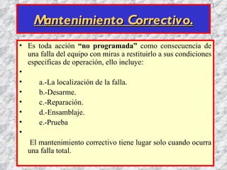 Mantenimiento Correctivo.
• Es toda acción “no programada” como consecuencia de
  una falla del equipo con miras a restituirlo a sus condiciones
  especificas de operación, ello incluye:
•
•     a.-La localización de la falla.
•     b.-Desarme.
•     c.-Reparación.
•     d.-Ensamblaje.
•     e.-Prueba
•
   El mantenimiento correctivo tiene lugar solo cuando ocurra
  una falla total.
 