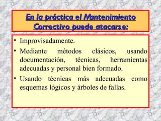 En la práctica el Mantenimiento
     Correctivo puede atacars e:
• Improvisadamente.
• Mediante métodos clásicos, usando
  documentación, técnicas, herramientas
  adecuadas y personal bien formado.
• Usando técnicas más adecuadas como
  esquemas lógicos y árboles de fallas.
 