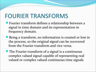 FOURIER TRANSFORMS
Fourier transform defines a relationship between a
 signal in time domain and its representation in
 frequency domain.
Being a transform, no information is created or lost in
 the process, so the original signal can be recovered
 from the Fourier transform and vice versa.
The Fourier transform of a signal is a continuous
 complex valued signal capable of representing real
 valued or complex valued continuous time signals
 